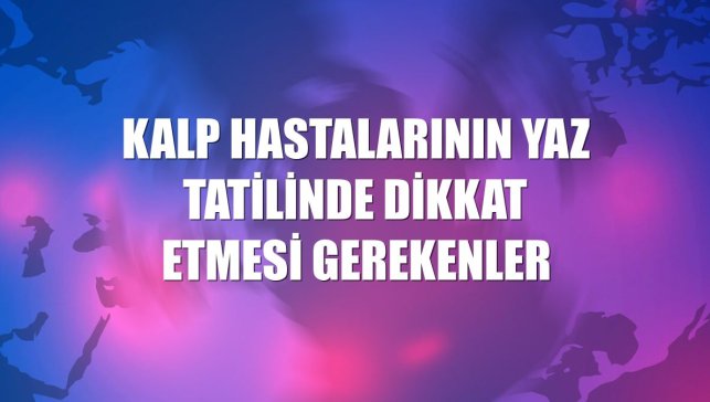Kalp hastalarının yaz tatilinde dikkat etmesi gerekenler