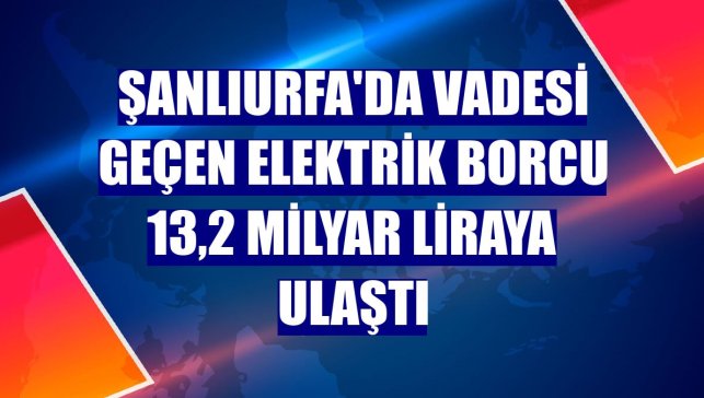 Şanlıurfa'da vadesi geçen elektrik borcu 13,2 milyar liraya ulaştı