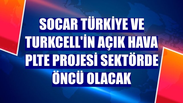 SOCAR Türkiye ve Turkcell'in açık hava PLTE projesi sektörde öncü olacak