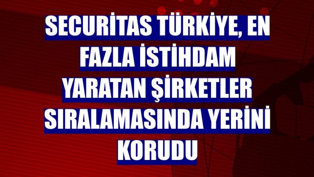 Securitas Türkiye, en fazla istihdam yaratan şirketler sıralamasında yerini korudu