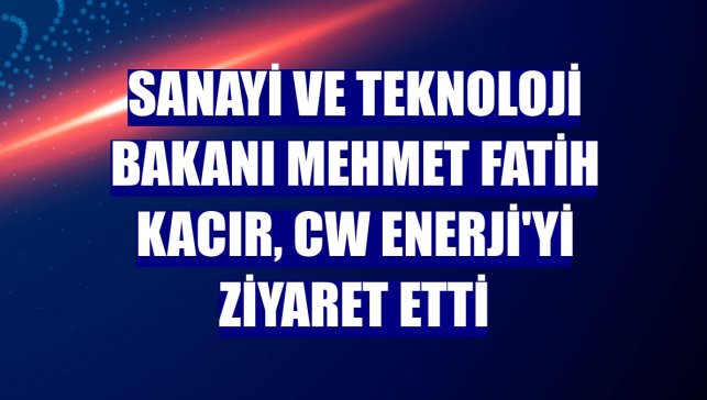 Sanayi ve Teknoloji Bakanı Mehmet Fatih Kacır, CW Enerji'yi ziyaret etti