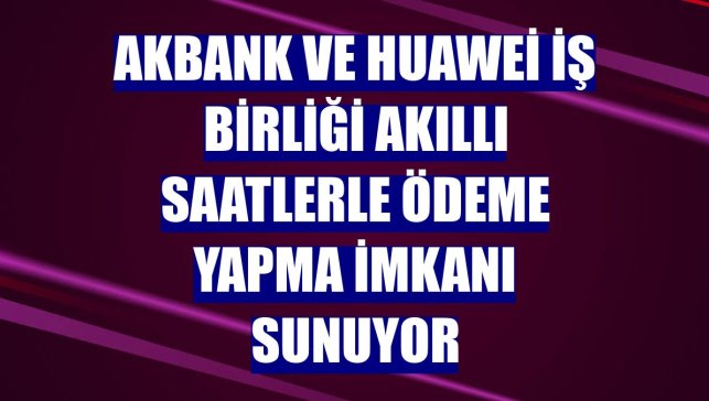 Akbank ve Huawei iş birliği akıllı saatlerle ödeme yapma imkanı sunuyor