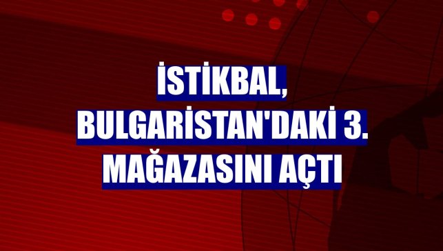 İstikbal, Bulgaristan'daki 3. mağazasını açtı