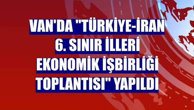 Van'da "Türkiye-İran 6. Sınır İlleri Ekonomik İşbirliği Toplantısı" yapıldı