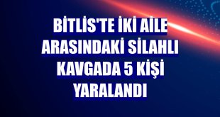 Bitlis'te iki aile arasındaki silahlı kavgada 5 kişi yaralandı