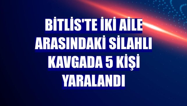 Bitlis'te iki aile arasındaki silahlı kavgada 5 kişi yaralandı