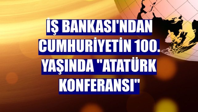 İş Bankası'ndan Cumhuriyetin 100. yaşında "Atatürk Konferansı"