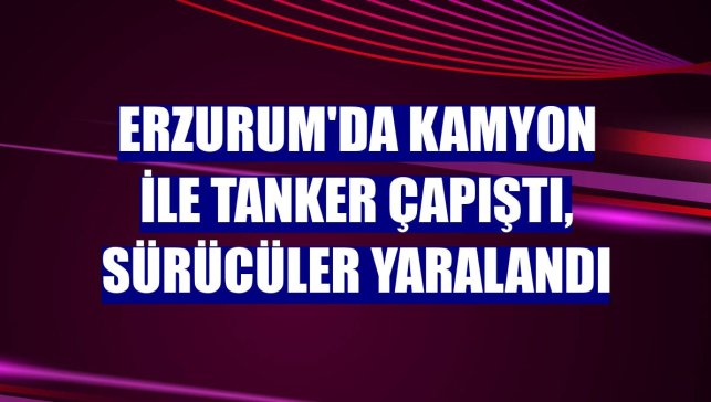 Erzurum'da kamyon ile tanker çapıştı, sürücüler yaralandı