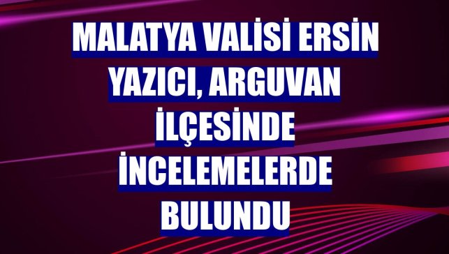 Malatya Valisi Ersin Yazıcı, Arguvan ilçesinde incelemelerde bulundu