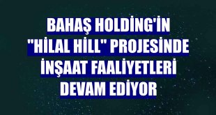 Bahaş Holding'in 'Hilal Hill' projesinde inşaat faaliyetleri devam ediyor