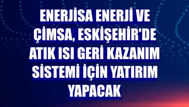 Enerjisa Enerji ve Çimsa, Eskişehir'de atık ısı geri kazanım sistemi için yatırım yapacak