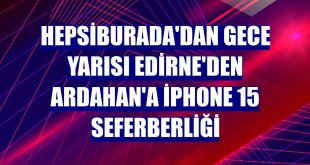 Hepsiburada'dan gece yarısı Edirne'den Ardahan'a iPhone 15 seferberliği