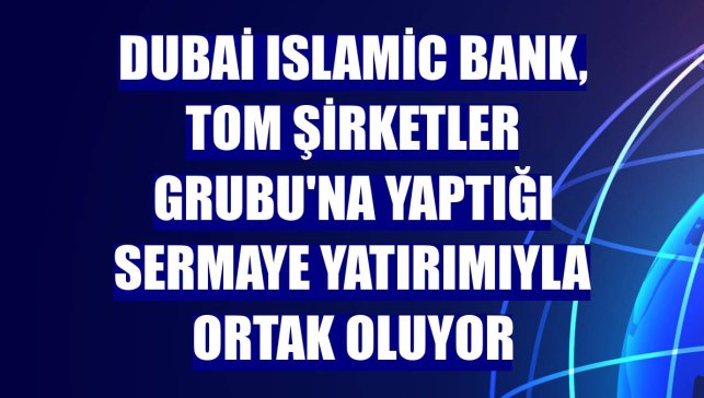 Dubai Islamic Bank, TOM Şirketler Grubu'na yaptığı sermaye yatırımıyla ortak oluyor