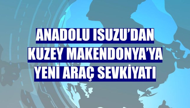 Anadolu Isuzu’dan Kuzey Makendonya’ya yeni araç sevkiyatı