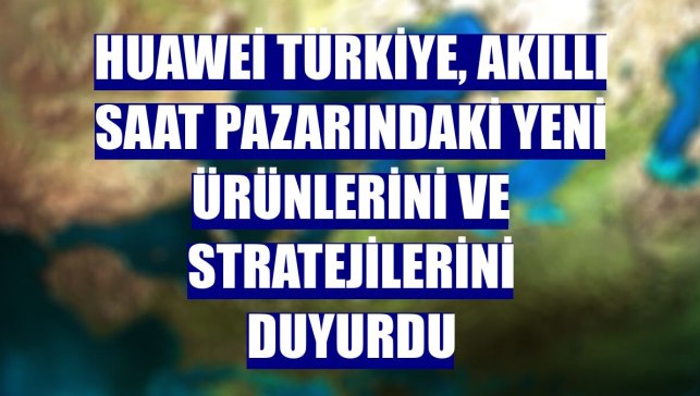 Huawei Türkiye, akıllı saat pazarındaki yeni ürünlerini ve stratejilerini duyurdu