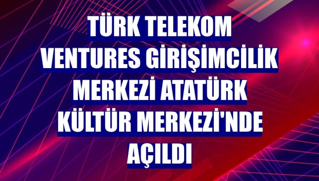 Türk Telekom Ventures Girişimcilik Merkezi Atatürk Kültür Merkezi'nde açıldı