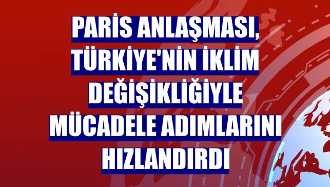Paris Anlaşması, Türkiye'nin iklim değişikliğiyle mücadele adımlarını hızlandırdı