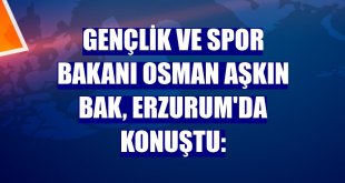Gençlik ve Spor Bakanı Osman Aşkın Bak, Erzurum'da konuştu: