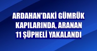 Ardahan'daki gümrük kapılarında, aranan 11 şüpheli yakalandı