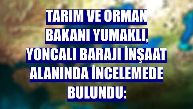 Tarım ve Orman Bakanı Yumaklı, Yoncalı Barajı inşaat alanında incelemede bulundu: