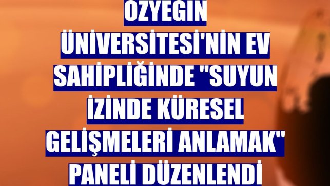Özyeğin Üniversitesi'nin ev sahipliğinde "Suyun İzinde Küresel Gelişmeleri Anlamak" paneli düzenlendi