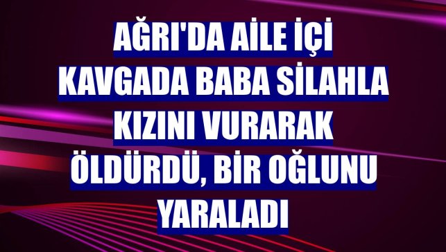 Ağrı'da aile içi kavgada baba silahla kızını vurarak öldürdü, bir oğlunu yaraladı