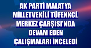 AK Parti Malatya Milletvekili Tüfenkci, Merkez Çarşısı'nda devam eden çalışmaları inceledi