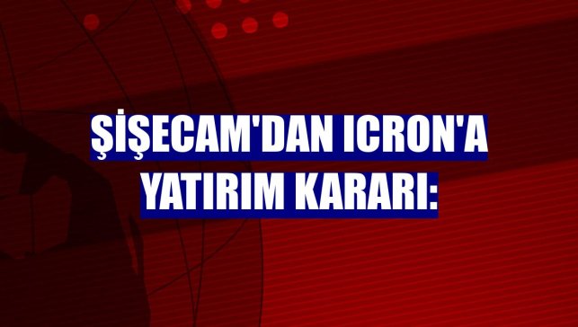Şişecam'dan ICRON'a yatırım kararı: