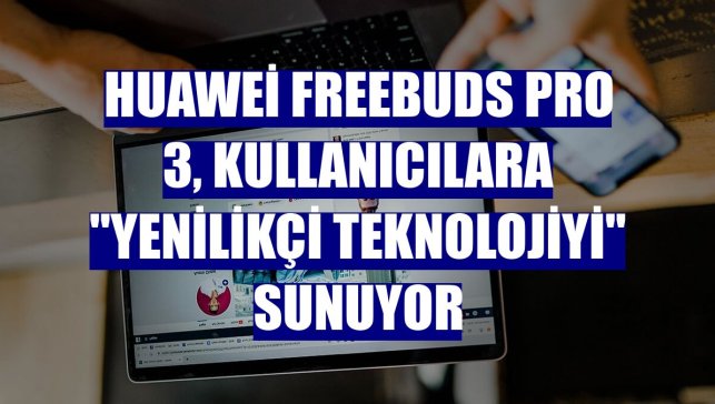 Huawei FreeBuds Pro 3, kullanıcılara "yenilikçi teknolojiyi" sunuyor