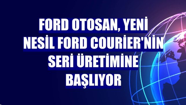 Ford Otosan, yeni nesil Ford Courier'nin seri üretimine başlıyor