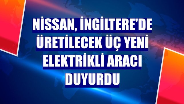 Nissan, İngiltere'de üretilecek üç yeni elektrikli aracı duyurdu