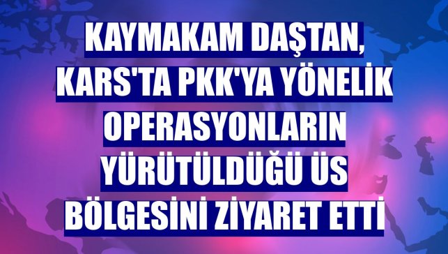 Kaymakam Daştan, Kars'ta PKK'ya yönelik operasyonların yürütüldüğü üs bölgesini ziyaret etti