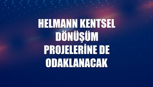 Helmann kentsel dönüşüm projelerine de odaklanacak