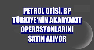 Petrol Ofisi, bp Türkiye'nin akaryakıt operasyonlarını satın alıyor