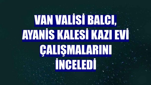 Van Valisi Balcı, Ayanis Kalesi Kazı Evi çalışmalarını inceledi