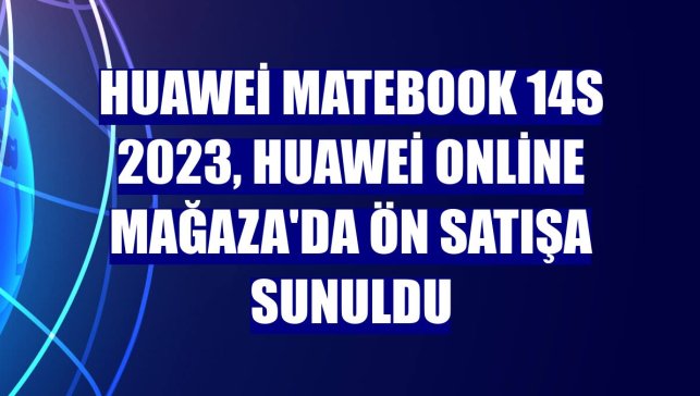 Huawei MateBook 14s 2023, Huawei Online Mağaza'da ön satışa sunuldu