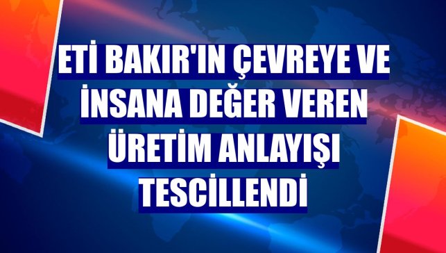 Eti Bakır'ın çevreye ve insana değer veren üretim anlayışı tescillendi