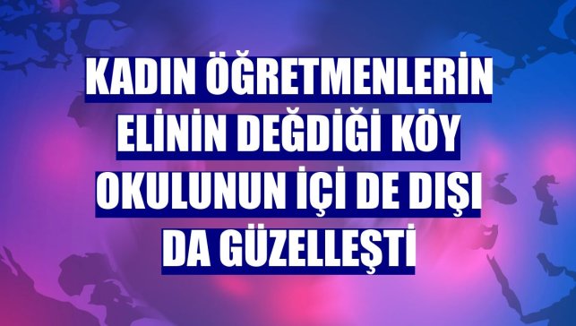 Kadın öğretmenlerin elinin değdiği köy okulunun içi de dışı da güzelleşti