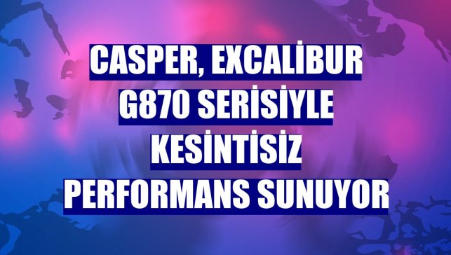 Casper, Excalibur G870 serisiyle kesintisiz performans sunuyor