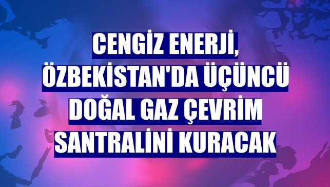 Cengiz Enerji, Özbekistan'da üçüncü doğal gaz çevrim santralini kuracak