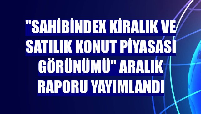 "sahibindex Kiralık ve Satılık Konut Piyasası Görünümü" aralık raporu yayımlandı
