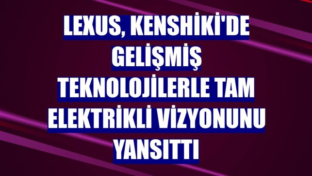 Lexus, Kenshiki'de gelişmiş teknolojilerle tam elektrikli vizyonunu yansıttı