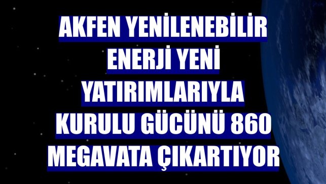 Akfen Yenilenebilir Enerji yeni yatırımlarıyla kurulu gücünü 860 megavata çıkartıyor