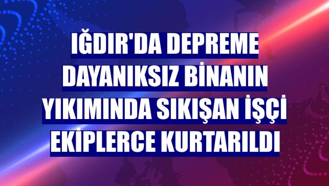 Iğdır'da depreme dayanıksız binanın yıkımında sıkışan işçi ekiplerce kurtarıldı