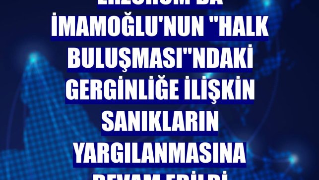 Erzurum'da İmamoğlu'nun "Halk Buluşması"ndaki gerginliğe ilişkin sanıkların yargılanmasına devam edildi