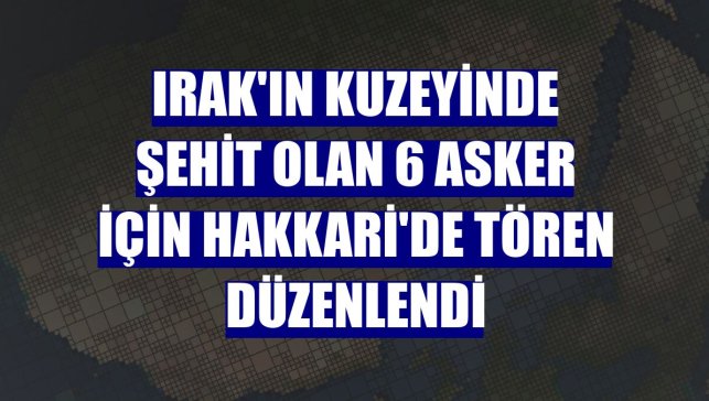 Irak'ın kuzeyinde şehit olan 6 asker için Hakkari'de tören düzenlendi