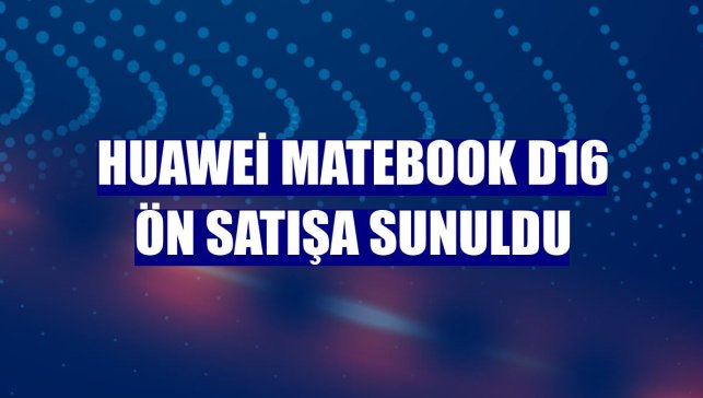 Huawei MateBook D16 ön satışa sunuldu