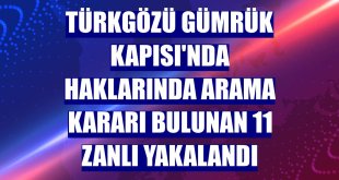 Türkgözü Gümrük Kapısı'nda haklarında arama kararı bulunan 11 zanlı yakalandı