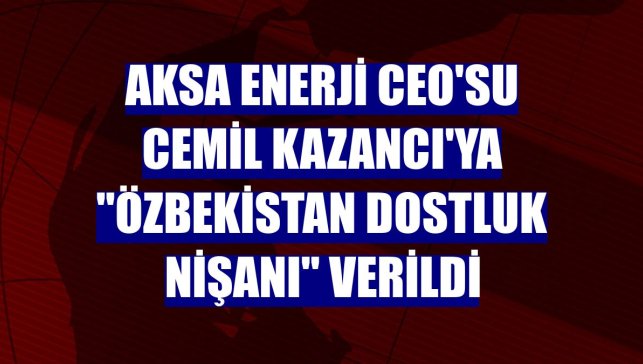 Aksa Enerji CEO'su Cemil Kazancı'ya "Özbekistan Dostluk Nişanı" verildi