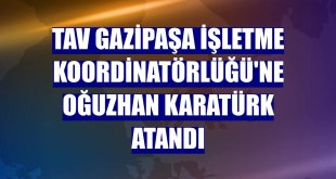 TAV Gazipaşa İşletme Koordinatörlüğü'ne Oğuzhan Karatürk atandı